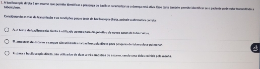 A bacilioscopia direta é um examo que permite identificar a presença do bacilo e caracterizar se a doença está ativa. Esse teste também permite identificar se o paciente pode estar transmitindo a
tuberculase.
Considerando as vias de transmissão e as condições para o teste de bacilescopia direta, assinale a alternativa correta
A. o teste de baciloscopia direta é utilizado apenas para diagnóstico de novos casos de tuberculose.
B. amostras de escarro e sangue são utilizadas na bacãoscopia direta para pesquisa de tabercelese pelmenar.
C. para a baciloscopia direga, são utilizadas de duas a três amostras de escanro, sendo uma delas colhida pela manhã.