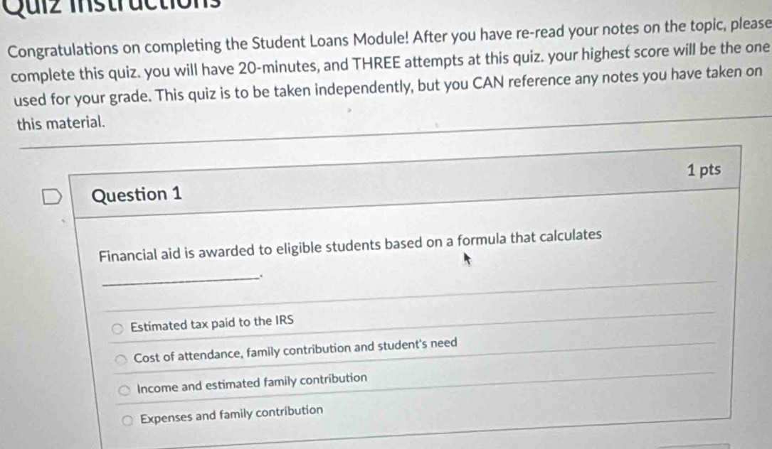 Quiz instructions
Congratulations on completing the Student Loans Module! After you have re-read your notes on the topic, please
complete this quiz. you will have 20-minutes, and THREE attempts at this quiz. your highest score will be the one
used for your grade. This quiz is to be taken independently, but you CAN reference any notes you have taken on
this material.
Question 1 1 pts
Financial aid is awarded to eligible students based on a formula that calculates
_
Estimated tax paid to the IRS
Cost of attendance, family contribution and student's need
Income and estimated family contribution
Expenses and family contribution