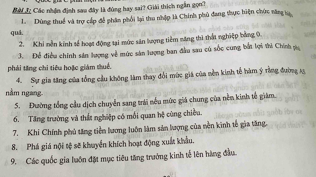 Các nhận định sau đây là đúng hay sai? Giải thích ngắn gọn?
1. Dùng thuế và trợ cấp để phân phối lại thu nhập là Chính phủ đang thực hiện chức năng hiệu
quả.
2. Khi nền kinh tế hoạt động tại mức sản lượng tiềm năng thì thất nghiệp bằng 0.
3. Để điều chinh sản lượng về mức sản lượng ban đầu sau cú sốc cung bất lợi thì Chính phủ
phải tăng chi tiêu hoặc giảm thuế.
4. Sự gia tăng của tổng cầu không làm thay đổi mức giá của nền kinh tế hàm ý rằng đường AS
nằm ngang.
5. Đường tổng cầu dịch chuyển sang trái nếu mức giá chung của nền kinh tế giảm.
6. Tăng trường và thất nghiệp có mối quan hệ cùng chiều.
7. Khi Chính phủ tăng tiền lương luôn làm sản lượng của nền kinh tế gia tăng.
8. Phá giá nội tệ sẽ khuyến khích hoạt động xuất khẩu.
9. Các quốc gia luôn đặt mục tiêu tăng trưởng kinh tế lên hàng đầu.