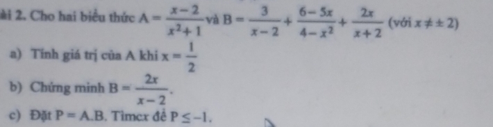 ài 2. Cho hai biểu thức A= (x-2)/x^2+1  và B= 3/x-2 + (6-5x)/4-x^2 + 2x/x+2  (với x!= ± 2)
a) Tính giá trị của A khi x= 1/2 
b) Chứng minh B= 2x/x-2 . 
c) Đặt P=A.B. Tìmex đề P≤ -1.