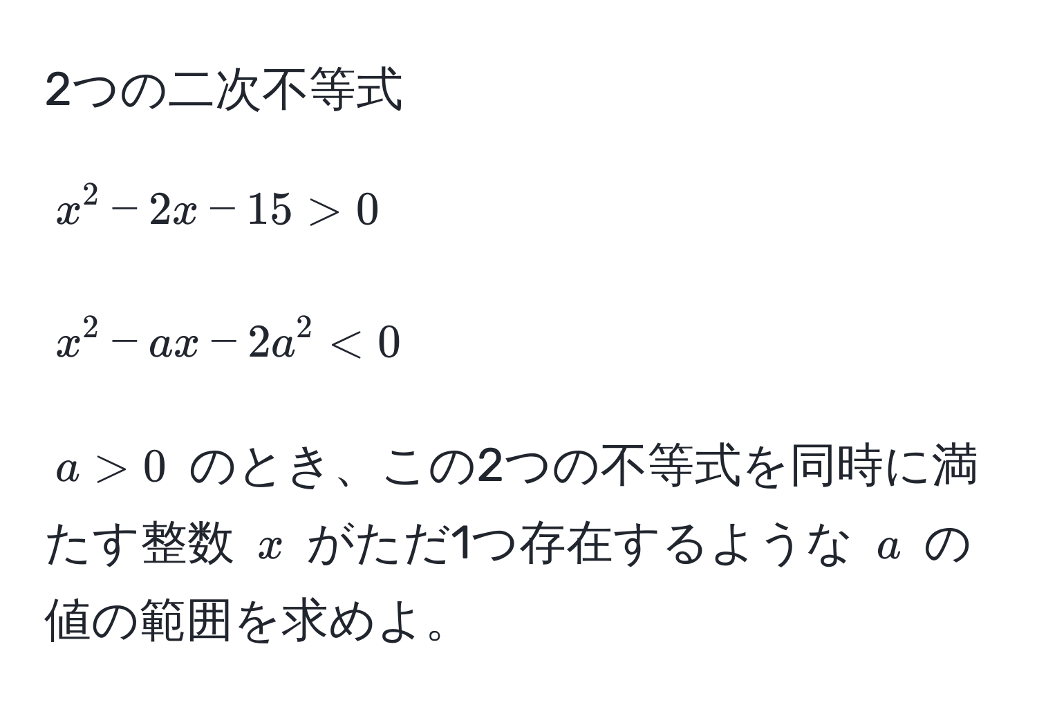 2つの二次不等式
[
x^2 - 2x - 15 > 0
]
[
x^2 - ax - 2a^2 < 0
]
( a > 0 ) のとき、この2つの不等式を同時に満たす整数 ( x ) がただ1つ存在するような ( a ) の値の範囲を求めよ。