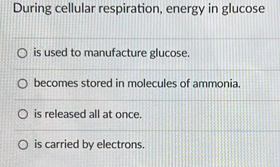 During cellular respiration, energy in glucose
is used to manufacture glucose.
becomes stored in molecules of ammonia.
is released all at once.
is carried by electrons.