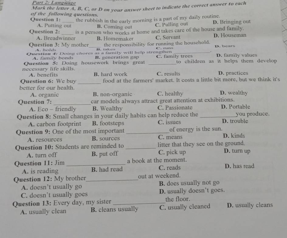 Language
Mark the letter A, B, C, or D on your answer sheet to indicate the correct answer to each
of the following questions.
Question 1: _the rubbish in the early morning is a part of my daily routine.
A. Putting out B. Coming out
C. Pulling out D. Bringing out
Question 2:_ is a person who works at home and takes care of the house and family.
A. Breadwinner B. Homemaker C. Servant D. Houseman
Question 3: My mother_ the responsibility for running the household. D. bears
A. holds B. takes C. runs
Question 4: Doing chores as a family will help strengthen _D. family values
A. family bonds B. generation gap C. family trees
Question 5: Doing housework brings great _to children as it helps them develop 
necessary life skills.
A. benefits B. hard work C. results D. practices
Question 6: We buy_ food at the farmers' market. It costs a little bit more, but we think it's
better for our health. D. wealthy
A. organic B. non-organic C. healthy
Question 7: _car models always attract great attention at exhibitions.
A. Eco - friendly B. Wealthy C. Passionate D. Portable
Question 8: Small changes in your daily habits can help reduce the _you produce.
A. carbon footprint B. footsteps C. issues D. trouble
Question 9: One of the most important _of energy is the sun.
A. resources B. sources C. means
D. kinds
Question 10: Students are reminded to _litter that they see on the ground.
A. turn off B. put off C. pick up
D. turn up
Question 11: Jim _a book at the moment.
A. is reading B. had read C. reads
D. has read
Question 12: My brother_ out at weekend.
A. doesn’t usually go B. does usually not go
C. doesn't usually goes D. usually doesn’t goes.
Question 13: Every day, my sister _the floor.
A. usually clean B. cleans usually C. usually cleaned D. usually cleans