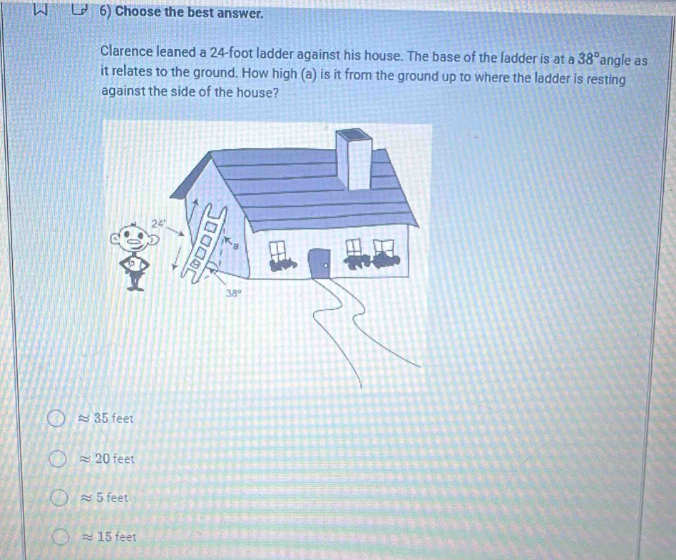 Choose the best answer.
Clarence leaned a 24-foot ladder against his house. The base of the ladder is at a 38° angle as
it relates to the ground. How high (a) is it from the ground up to where the ladder is resting
against the side of the house?
≈ 35 feet
approx 20 feet
approx 5 feet
approx 15 feet