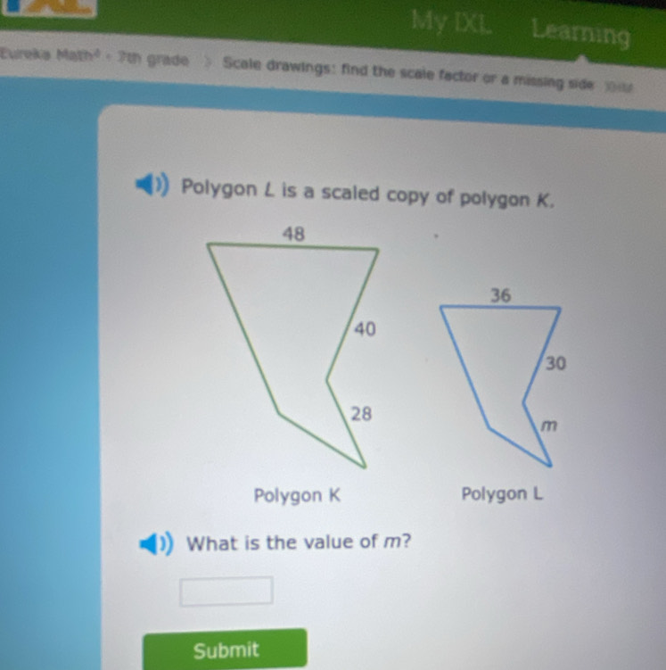 My IXL Learning 
Eureka Math² - 7th - grade Scale drawings: find the scale factor or a missing side 
Polygon L is a scaled copy of polygon K. 
Polygon K Polygon L
What is the value of m? 
Submit