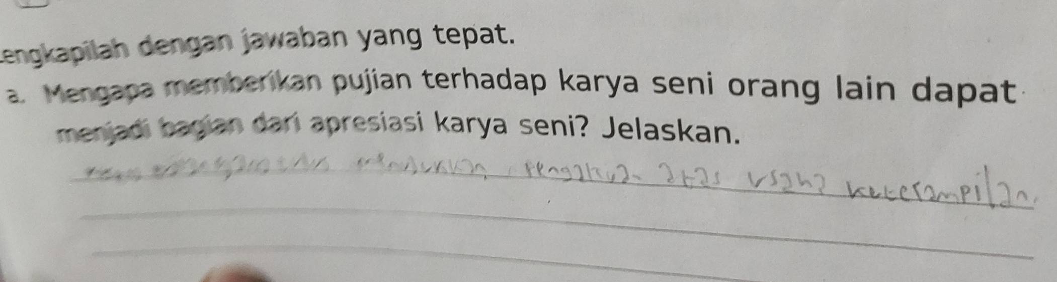 Lengkapilah dengan jawaban yang tepat. 
a. Mengapa memberikan pujian terhadap karya seni orang lain dapat 
menjadi bagian dari apresiasi karya seni? Jelaskan. 
_ 
_ 
_