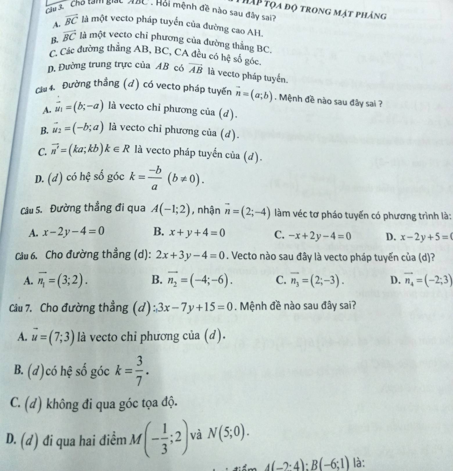 hAp tọa độ trong mặt pháng
Câu 3. Cho tạm giáo ABC . Hỏi mệnh đề nào sau đây sai?
A. vector BC là một vecto pháp tuyến của đường cao AH.
B. vector BC là một vecto chỉ phương của đường thắng BC.
C. Các đường thẳng AB, BC, CA đều có hệ số góc.
D. Đường trung trực của AB có vector AB là vecto pháp tuyến.
Câu 4. Đường thẳng (d) có vecto pháp tuyến vector n=(a;b). Mệnh đề nào sau đây sai ?
A. vector u_1=(b;-a) là vecto chỉ phương cia(d).
B. vector u_2=(-b;a) là vecto chỉ phương cia(d).
C. vector n'=(ka;kb)k∈ R là vecto pháp tuyến của (d).
D. (d) có hệ số góc k= (-b)/a (b!= 0).
Câu 5. Đường thẳng đi qua A(-1;2) , nhận vector n=(2;-4) làm véc tơ pháo tuyến có phương trình là:
A. x-2y-4=0 B. x+y+4=0 C. -x+2y-4=0 D. x-2y+5=0
Câu 6. Cho đường thẳng (d): 2x+3y-4=0. Vecto nào sau đây là vecto pháp tuyến của (d)?
A. vector n_1=(3;2). B. vector n_2=(-4;-6). vector n_3=(2;-3). D. vector n_4=(-2;3)
C.
Câu 7. Cho đường thẳng (d): 3x-7y+15=0.  Mệnh đề nào sau đây sai?
A. vector u=(7;3) là vecto chỉ phương của (d).
B. (d)có hệ số góc k= 3/7 .
C. (d) không đi qua góc tọa độ.
D. (d) đi qua hai điểm M (- 1/3 ;2) và N(5;0).
4(-2:4):B(-6;1) là: