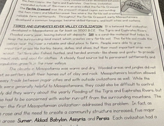 the twin rivers- the Tigris and Euphrates Overtime, civilization on tirst developed hatwee 
expanded outside of theurivers in an grea called the Fertle Crescen 
The Fertile Crescent was the crescent-shaped region surrounding 
the twin rivers and Mediterranean Sea where the fertile soil creat 
reliable farm settlements. Throughout the Fertile Crescent early 
developed a common language, became skilled farmers, and buitt cities and customs 
TIGRIS AND EUPHRATES RIVER VALLEY CIVILIZATION It is believed that civilization 
developed in Mesopotamia as far back as 5000 B.C.E. The Tigris and Euphrates Rivers 
flooded every year, leaving behind silt deposits. Silt is a sand-like material that helps to 
ksep the surrounding land moist; which creates very fertile sail. This fertile sail made the 
valleys near the river a reliable and ideal place to farm. People were able to grow 
important crops like barley, beans, dates, and olives, but their most important crop was 
wheat. Set Hers also fished, hunted, and herded animals- like sheep and goats- to provide 
meat mills and wool for clothes. A steady food source led to permanent settlements and 
copulation growth n the river valleys. 
The climate in Mesopotamia was warm and dry. Wooded areas and jungles did not 
st so settlers built their homes out of clay and rock. Mesopotamia's location allowed 
easy trade between major cities and with outside civilizations as well. While the 
s were generally helpful to Mesopotamians, they could also be difficult to control 
ly did they worry about the yearly flooding of the Tigris and Euphrates Rivers, but 
so had to be concerned with water run-off from the surrounding mountains. The 
ns- the first Mesopotamian civilization- addressed this problem. In fact, as 
n rose and the need to create a community structure increased, five major 
rose Sumer, Akkad, Babylon, Assyria, and Persia. Each civilization had a