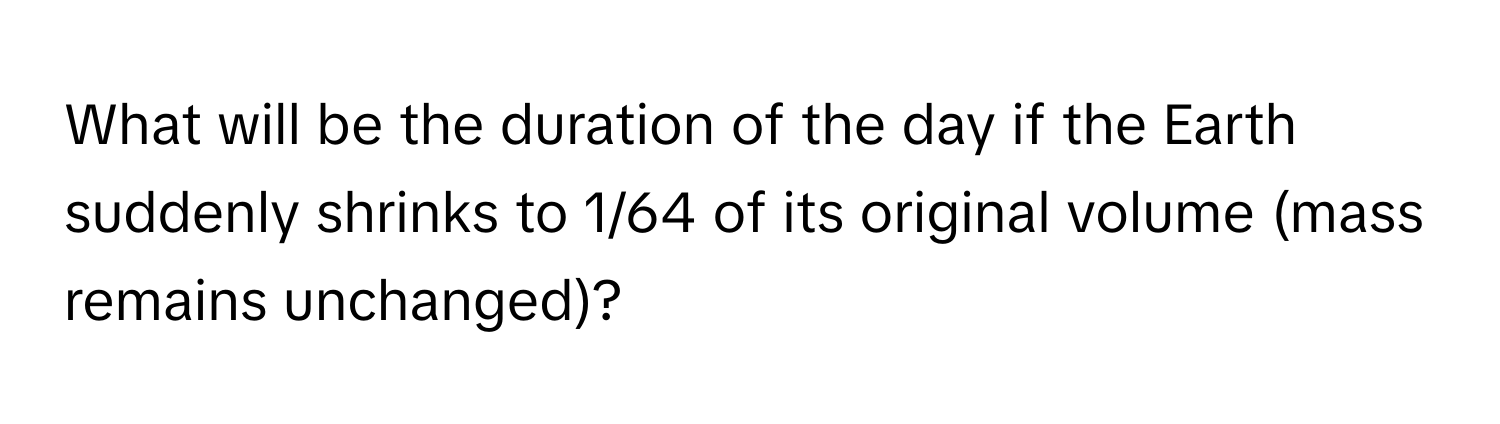 What will be the duration of the day if the Earth suddenly shrinks to 1/64 of its original volume (mass remains unchanged)?