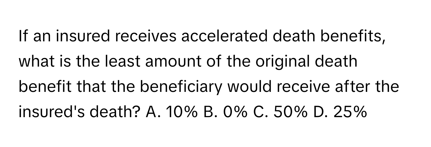 If an insured receives accelerated death benefits, what is the least amount of the original death benefit that the beneficiary would receive after the insured's death? A. 10% B. 0% C. 50% D. 25%