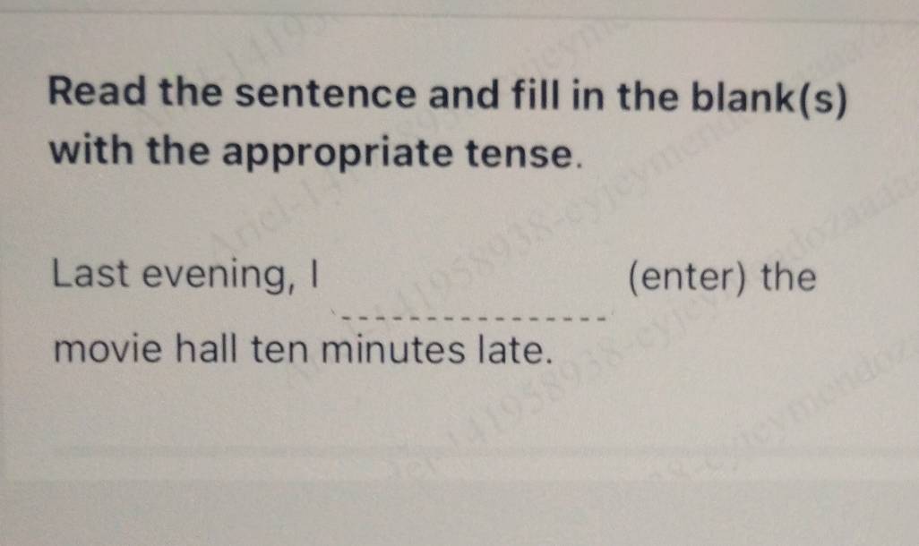 Read the sentence and fill in the blank(s) 
with the appropriate tense. 
Last evening, I (enter) the 
movie hall ten minutes late.