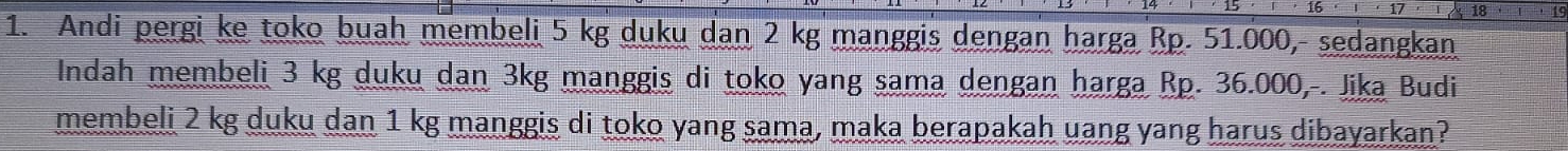 8 
1. Andi pergi ke toko buah membeli 5 kg duku dan 2 kg manggis dengan harga Rp. 51.000, sedangkan 
Indah membeli 3 kg duku dan 3kg manggis di toko yang sama dengan harga Rp. 36.000,-. Jika Budi 
membeli 2 kg duku dan 1 kg manggis di toko yang sama, maka berapakah uang yang harus dibayarkan?