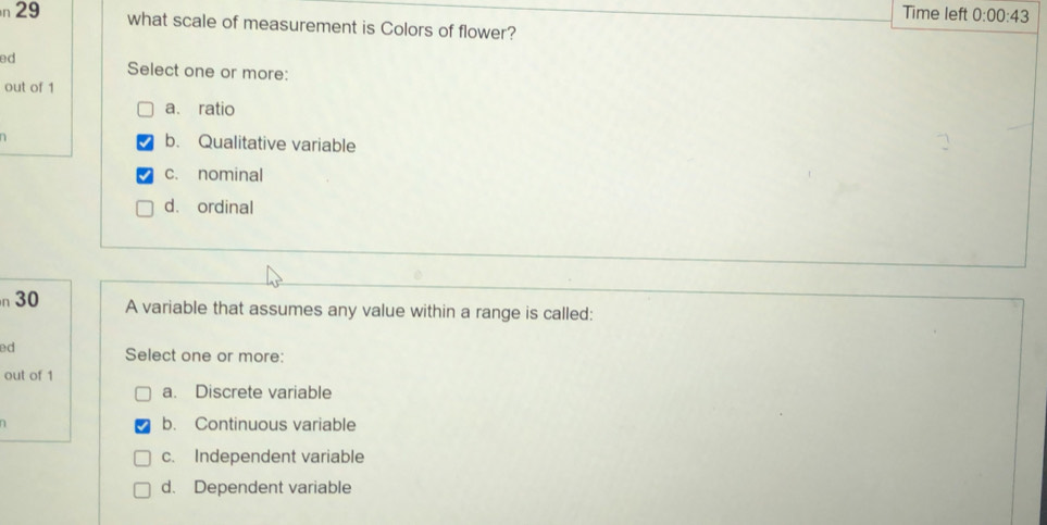 Time left 0:00:43 
n 29 what scale of measurement is Colors of flower?
ed Select one or more:
out of 1
a. ratio
b. Qualitative variable
c. nominal
d. ordinal
n30 A variable that assumes any value within a range is called:
ed Select one or more:
out of 1
a. Discrete variable
b. Continuous variable
c. Independent variable
d. Dependent variable