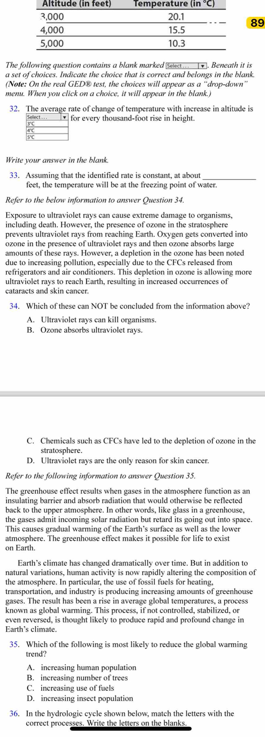 The following question contains a blank marked select.  . Beneath it is
a set of choices. Indicate the choice that is correct and belongs in the blank.
(Note: On the real GED® test, the choices will appear as a “drop-down”
menu. When you click on a choice, it will appear in the blank.)
32. The average rate of change of temperature with increase in altitude is
Select . . .  for every thousand-foot rise in height.
3°
4°C
5°
Write your answer in the blank.
33. Assuming that the identified rate is constant, at about_
feet, the temperature will be at the freezing point of water.
Refer to the below information to answer Question 34.
Exposure to ultraviolet rays can cause extreme damage to organisms,
including death. However, the presence of ozone in the stratosphere
prevents ultraviolet rays from reaching Earth. Oxygen gets converted into
ozone in the presence of ultraviolet rays and then ozone absorbs large
amounts of these rays. However, a depletion in the ozone has been noted
due to increasing pollution, especially due to the CFCs released from
refrigerators and air conditioners. This depletion in ozone is allowing more
ultraviolet rays to reach Earth, resulting in increased occurrences of
cataracts and skin cancer.
34. Which of these can NOT be concluded from the information above?
A. Ultraviolet rays can kill organisms.
B. Ozone absorbs ultraviolet rays.
C. Chemicals such as CFCs have led to the depletion of ozone in the
stratosphere.
D. Ultraviolet rays are the only reason for skin cancer.
Refer to the following information to answer Question 35.
The greenhouse effect results when gases in the atmosphere function as an
insulating barrier and absorb radiation that would otherwise be reflected
back to the upper atmosphere. In other words, like glass in a greenhouse,
the gases admit incoming solar radiation but retard its going out into space.
This causes gradual warming of the Earth’s surface as well as the lower
atmosphere. The greenhouse effect makes it possible for life to exist
on Earth.
Earth’s climate has changed dramatically over time. But in addition to
natural variations, human activity is now rapidly altering the composition of
the atmosphere. In particular, the use of fossil fuels for heating,
transportation, and industry is producing increasing amounts of greenhouse
gases. The result has been a rise in average global temperatures, a process
known as global warming. This process, if not controlled, stabilized, or
even reversed, is thought likely to produce rapid and profound change in
Earth’s climate.
35. Which of the following is most likely to reduce the global warming
trend?
A. increasing human population
B. increasing number of trees
C. increasing use of fuels
D. increasing insect population
36. In the hydrologic cycle shown below, match the letters with the
correct processes. Write the letters on the blanks
