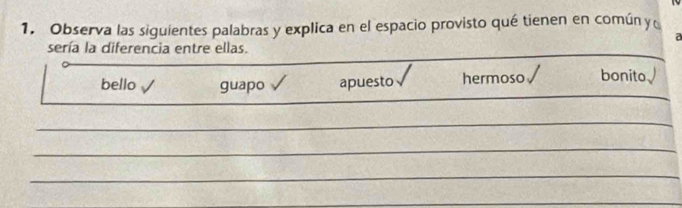 Observa las siguientes palabras y explica en el espacio provisto qué tienen en común y 
a
sería la diferencia entre ellas.
bello guapo apuesto hermoso
bonito a 
_
_
_
_
_
_