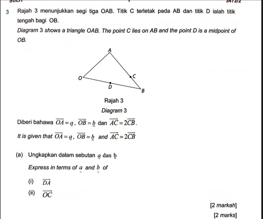 Rajah 3 menunjukkan segi tiga OAB. Titik C terletak pada AB dan titik D ialah titik 
tengah bagi OB. 
Diagram 3 shows a triangle OAB. The point C lies on AB and the point D is a midpoint of
OB. 
Rajah 3 
Diagram 3 
Diberi bahawa vector OA=a, vector OB=b dan vector AC=2vector CB. 
It is given that vector OA=a, vector OB=b and vector AC=2vector CB
(a) Ungkapkan dalam sebutan á dan b
Express in terms of a and b of 
(i) vector DA
(ii) vector OC
[2 markah] 
[2 marks]