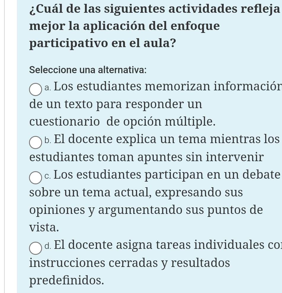 ¿Cuál de las siguientes actividades refleja
mejor la aplicación del enfoque
participativo en el aula?
Seleccione una alternativa:
a Los estudiantes memorizan información
de un texto para responder un
cuestionario de opción múltiple.
b. El docente explica un tema mientras los
estudiantes toman apuntes sin intervenir
c. Los estudiantes participan en un debate
sobre un tema actual, expresando sus
opiniones y argumentando sus puntos de
vista.
d. El docente asigna tareas individuales co:
instrucciones cerradas y resultados
predefinidos.