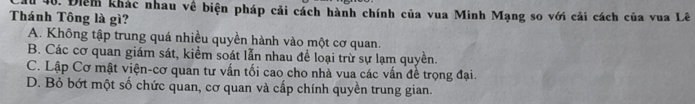 du 40. Điểm khác nhau về biện pháp cải cách hành chính của vua Minh Mạng so với cải cách của vua Lê
Thánh Tông là gì?
A. Không tập trung quá nhiều quyền hành vào một cơ quan.
B. Các cơ quan giám sát, kiểm soát lẫn nhau để loại trừ sự lạm quyền.
C. Lập Cơ mật viện-cơ quan tư vấn tối cao cho nhà vua các vấn đề trọng đại.
D. Bỏ bớt một số chức quan, cơ quan và cấp chính quyền trung gian.