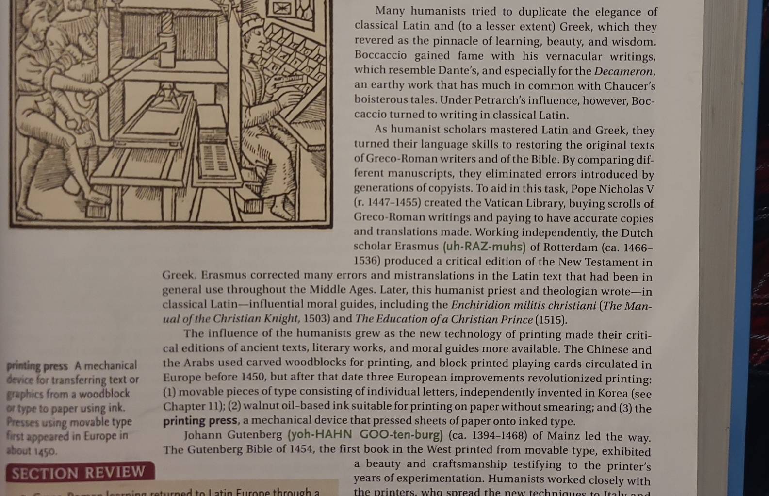 Many humanists tried to duplicate the elegance of
sical Latin and (to a lesser extent) Greek, which they
red as the pinnacle of learning, beauty, and wisdom.
caccio gained fame with his vernacular writings,
ch resemble Dante’s, and especially for the Decameron,
arthy work that has much in common with Chaucer’s
terous tales. Under Petrarch’s influence, however, Boc-
cio turned to writing in classical Latin.
As humanist scholars mastered Latin and Greek, they
ed their language skills to restoring the original texts
reco-Roman writers and of the Bible. By comparing dif-
nt manuscripts, they eliminated errors introduced by
rations of copyists. To aid in this task, Pope Nicholas V
447-1455) created the Vatican Library, buying scrolls of
co-Roman writings and paying to have accurate copies
translations made. Working independently, the Dutch
lar Erasmus (uh-RAZ-muhs) of Rotterdam (ca. 1466-
1536) produced a critical edition of the New Testament in
Greek. Erasmus corrected many errors and mistranslations in the Latin text that had been in
general use throughout the Middle Ages. Later, this humanist priest and theologian wrote—in
classical Latin—influential moral guides, including the Enchiridion militis christiani (The Man-
ual of the Christian Knight, 1503) and The Education of a Christian Prince (1515).
The influence of the humanists grew as the new technology of printing made their criti-
cal editions of ancient texts, literary works, and moral guides more available. The Chinese and
printing press A mechanical the Arabs used carved woodblocks for printing, and block-printed playing cards circulated in
device for transferring text or Europe before 1450, but after that date three European improvements revolutionized printing:
graphics from a woodblock (1) movable pieces of type consisting of individual letters, independently invented in Korea (see
or type to paper using ink. Chapter 11); (2) walnut oil-based ink suitable for printing on paper without smearing; and (3) the
Presses using movable type printing press, a mechanical device that pressed sheets of paper onto inked type.
first appeared in Europe in Johann Gutenberg (yoh-HAHN GOO-ten-burg) (ca. 1394-1468) of Mainz led the way.
about 1450. The Gutenberg Bible of 1454, the first book in the West printed from movable type, exhibited
a beauty and craftsmanship testifying to the printer's
SECTION REVIEW years of experimentation. Humanists worked closely with
ns  eturn e d to  L a tin Eurone throu gh  a