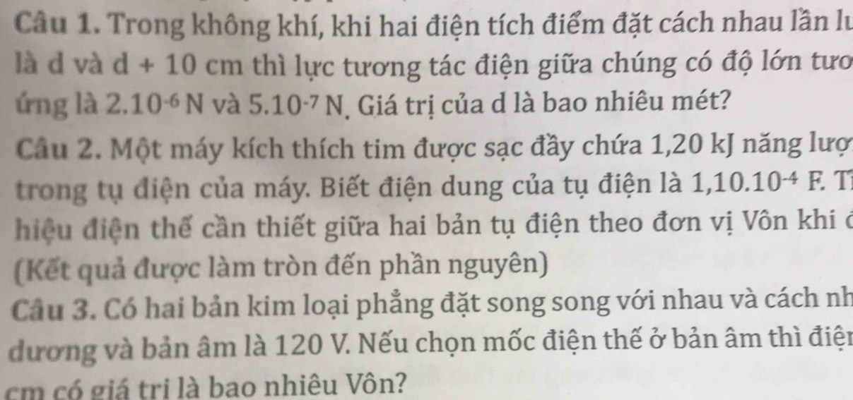 Trong không khí, khi hai điện tích điểm đặt cách nhau lần lư 
là d và d+10cm thì lực tương tác điện giữa chúng có độ lớn tưo 
ứng là 2.10^(-6)N và 5.10^(-7)N Giá trị của d là bao nhiêu mét? 
Câu 2. Một máy kích thích tim được sạc đầy chứa 1,20 kJ năng lượ 
trong tụ điện của máy. Biết điện dung của tụ điện là 1,10.10^(-4)F. T 
hiệu điện thế cần thiết giữa hai bản tụ điện theo đơn vị Vôn khi ở 
(Kết quả được làm tròn đến phần nguyên) 
Cầu 3. Có hai bản kim loại phẳng đặt song song với nhau và cách nh 
dương và bản âm là 120 V. Nếu chọn mốc điện thế ở bản âm thì điện 
cm có giá tri là bao nhiêu Vôn?