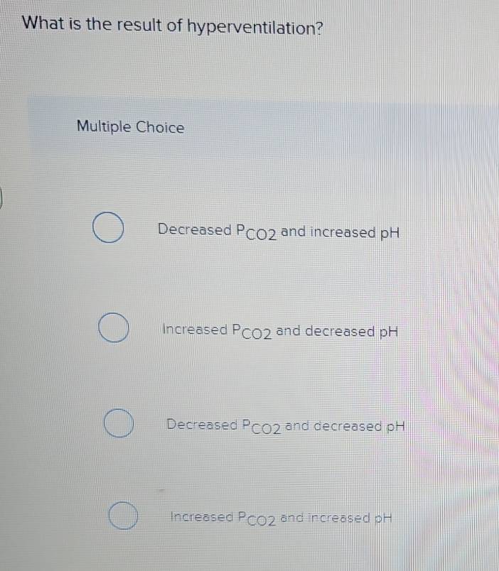 What is the result of hyperventilation?
Multiple Choice
Decreased PC02 and increased pH
Increased PC02 and decreased pH
Decreased Pç02 and decreased pH
Increased PC02 and increased pH