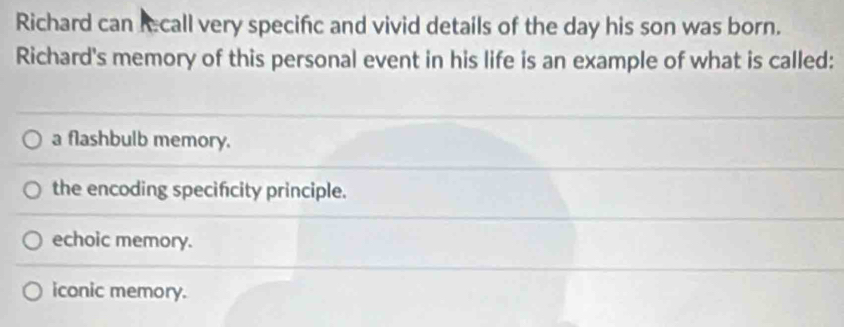 Richard can recall very specific and vivid details of the day his son was born.
Richard's memory of this personal event in his life is an example of what is called:
a flashbulb memory.
the encoding specifcity principle.
echoic memory.
iconic memory.