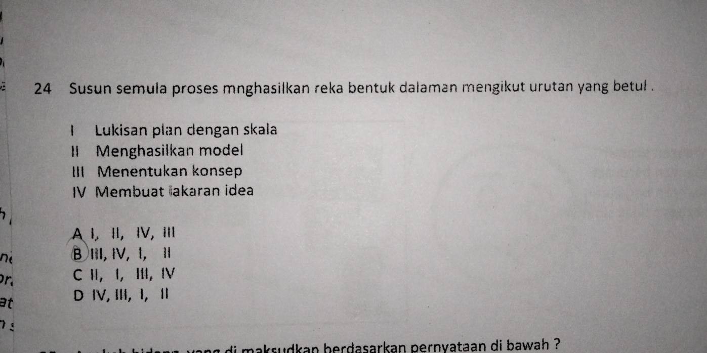 Susun semula proses mnghasilkan reka bentuk dalaman mengikut urutan yang betul .
I Lukisan plan dengan skala
I Menghasilkan model
III Menentukan konsep
IV Membuat akaran idea
A Ⅰ, Ⅱ, Ⅳ, 
né
B III, ⅣV, l, I
n
C H, I, Ⅲ,Ⅳ
at
D ⅣV, III, I, I
7 
i m a ksudkan berdasarkan pernyataan di bawah ?