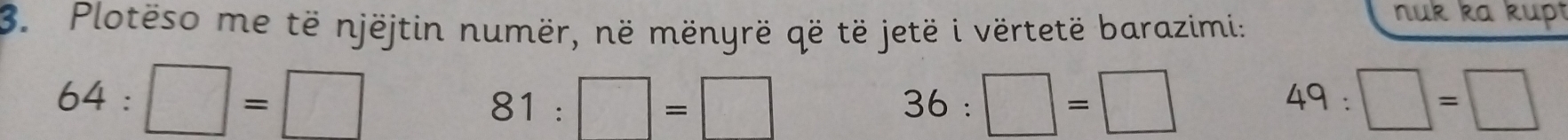 Plotëso me të njëjtin numër, në mënyrë që të jetë i vërtetë barazimi: 
nuk ka kupt
64:□ =□
81:□ =□
36:□ =□
49:□ =□