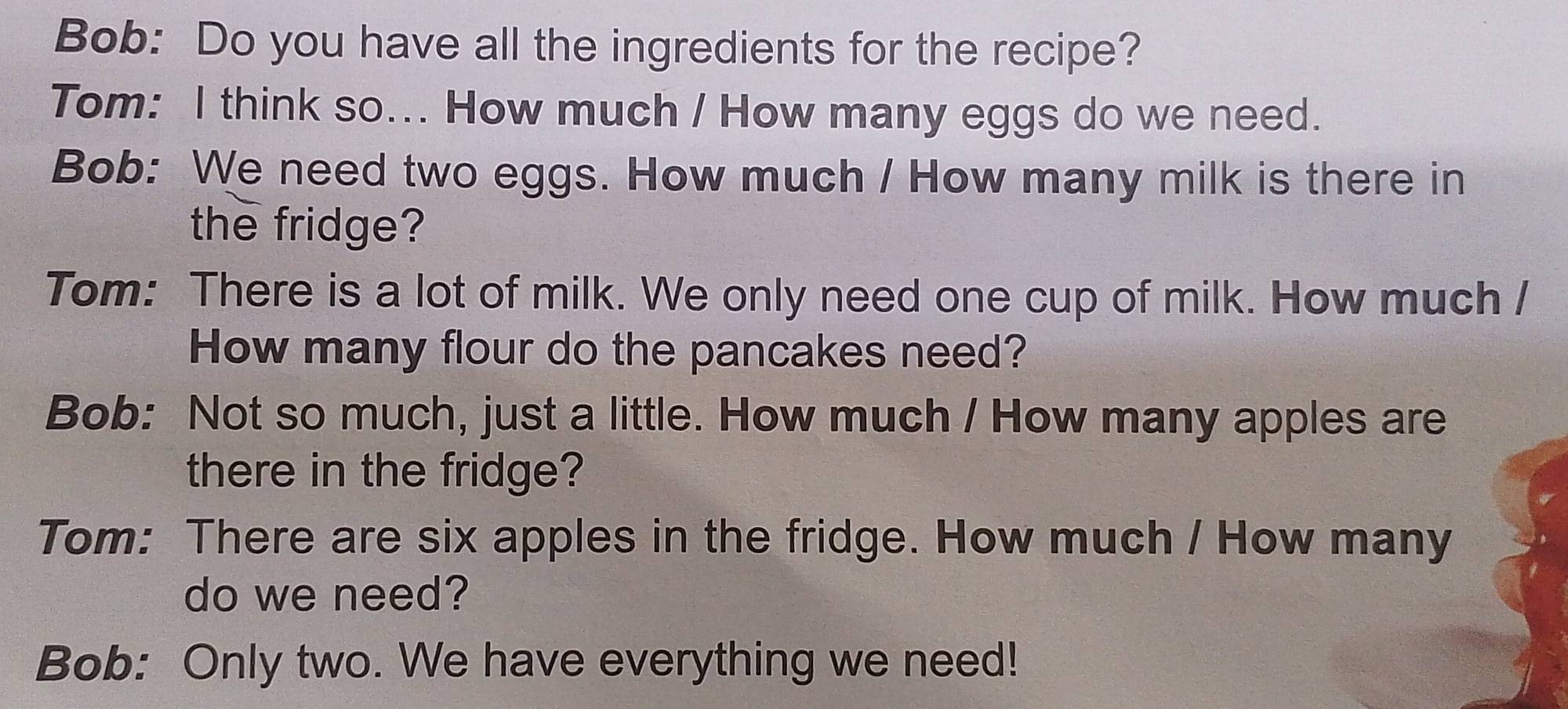 Bob: Do you have all the ingredients for the recipe? 
Tom: I think so... How much / How many eggs do we need. 
Bob: We need two eggs. How much / How many milk is there in 
the fridge? 
Tom: There is a lot of milk. We only need one cup of milk. How much / 
How many flour do the pancakes need? 
Bob: Not so much, just a little. How much / How many apples are 
there in the fridge? 
Tom: There are six apples in the fridge. How much / How many 
do we need? 
Bob: Only two. We have everything we need!