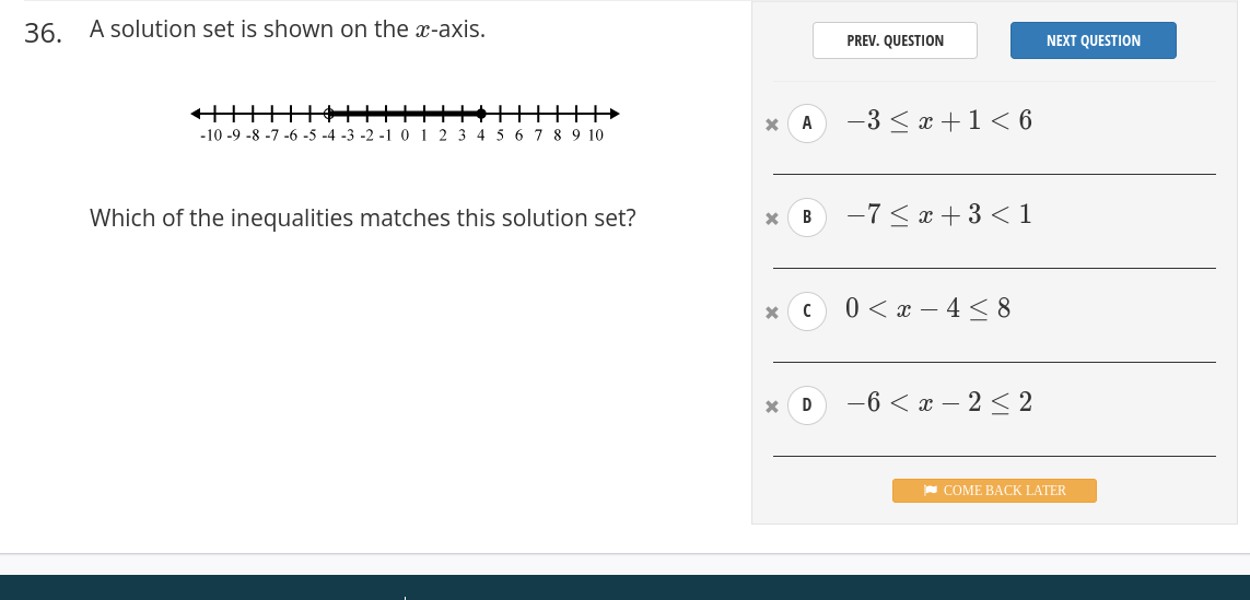 A solution set is shown on the x-axis. 
PREV. QUESTION NEXT QUESTION
x A -3≤ x+1<6</tex> 
_ 
Which of the inequalities matches this solution set? x B -7≤ x+3<1</tex> 
_
x C 0
_
x D -6
_ 
COME BACK LATER