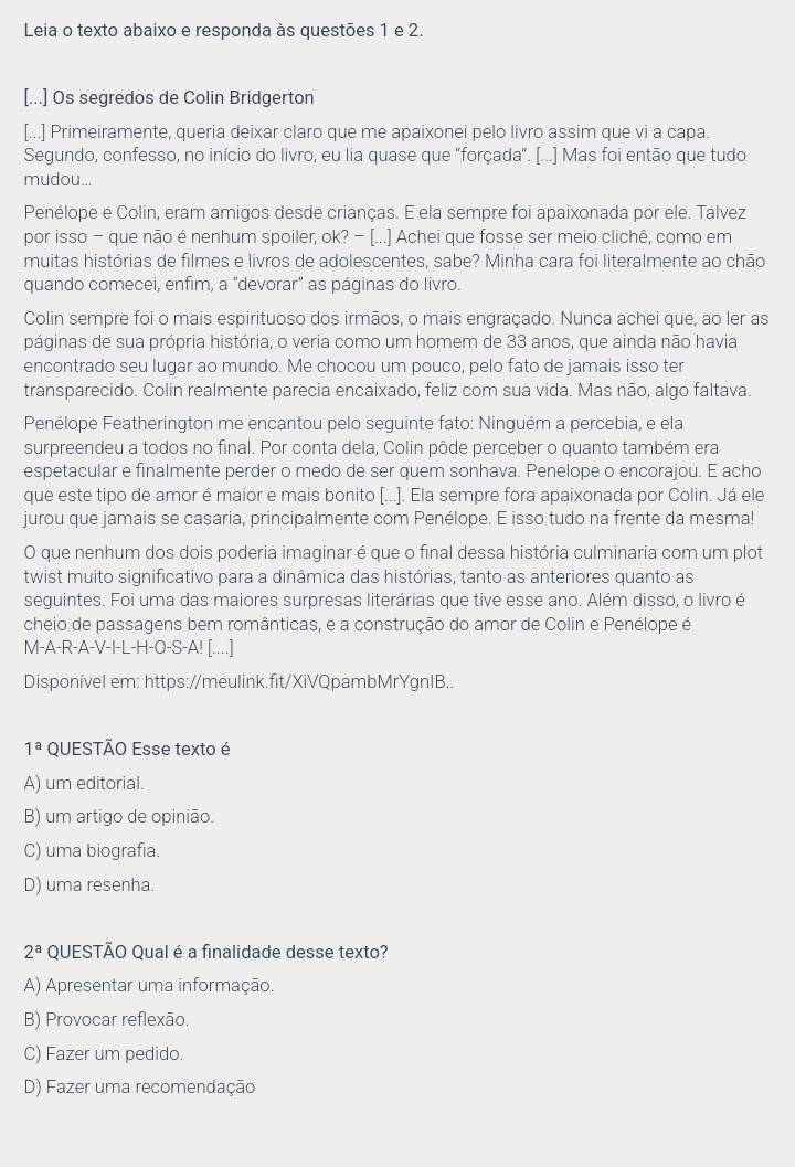 Leia o texto abaixo e responda às questões 1 e 2.
[...] Os segredos de Colin Bridgerton
[...] Primeiramente, queria deixar claro que me apaixonei pelo livro assim que vi a capa.
Segundo, confesso, no início do livro, eu lia quase que "forçada”. [...] Mas foi então que tudo
mudou...
Penélope e Colin, eram amigos desde crianças. E ela sempre foi apaixonada por ele. Talvez
por isso - que não é nenhum spoiler, ok? - [...] Achei que fosse ser meio clichê, como em
muitas histórias de filmes e livros de adolescentes, sabe? Minha cara foi literalmente ao chão
quando comecei, enfim, a "devorar" as páginas do livro.
Colin sempre foi o mais espirituoso dos irmãos, o mais engraçado. Nunca achei que, ao ler as
páginas de sua própria história, o veria como um homem de 33 anos, que ainda não havia
encontrado seu lugar ao mundo. Me chocou um pouco, pelo fato de jamais isso ter
transparecido. Colin realmente parecia encaixado, feliz com sua vida. Mas não, algo faltava.
Penélope Featherington me encantou pelo seguinte fato: Ninguém a percebia, e ela
surpreendeu a todos no final. Por conta dela, Colin pôde perceber o quanto também era
espetacular e finalmente perder o medo de ser quem sonhava. Penelope o encorajou. E acho
que este tipo de amor é maior e mais bonito [...]. Ela sempre fora apaixonada por Colin. Já ele
jurou que jamais se casaria, principalmente com Penélope. E isso tudo na frente da mesma!
O que nenhum dos dois poderia imaginar é que o final dessa história culminaria com um plot
twist muito significativo para a dinâmica das histórias, tanto as anteriores quanto as
seguintes. Foi uma das maiores surpresas literárias que tive esse ano. Além disso, o livro é
cheio de passagens bem românticas, e a construção do amor de Colin e Penélope é
M-A-R-A-V-I-L-H-O-S-A! [....]
Disponível em: https://meulink.fit/XiVQpambMrYgnIB..
1^a QUESTÃO Esse texto é
A) um editorial.
B) um artigo de opinião.
C) uma biografia.
D) uma resenha.
2^a QUESTÃO Qual é a finalidade desse texto?
A) Apresentar uma informação.
B) Provocar reflexão.
C) Fazer um pedido.
D) Fazer uma recomendação