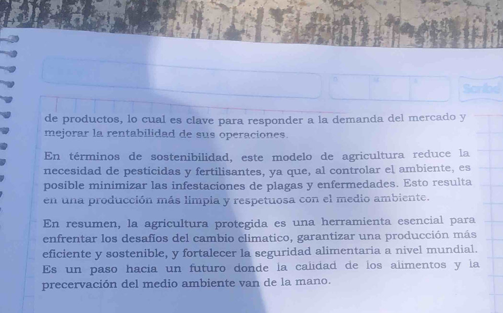 de productos, lo cual es clave para responder a la demanda del mercado y 
mejorar la rentabilidad de sus operaciones. 
En términos de sostenibilidad, este modelo de agricultura reduce la 
necesidad de pesticidas y fertilisantes, ya que, al controlar el ambiente, es 
posible minimizar las infestaciones de plagas y enfermedades. Esto resulta 
en una producción más limpia y respetuosa con el medio ambiente. 
En resumen, la agricultura protegida es una herramienta esencial para 
enfrentar los desafios del cambio climatico, garantizar una producción más 
eficiente y sostenible, y fortalecer la seguridad alimentaria a nivel mundial. 
Es un paso hacia un futuro donde la calidad de los alimentos y la 
precervación del medio ambiente van de la mano.