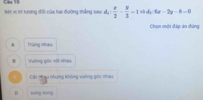 Cầu 10
Xét vị trí tương đối của hai đường thắng sau: d_1: x/2 - y/3 =1 và d_2:6x-2y-8=0
Chọn một đáp án đúng
A Trùng nhau.
B Vuông góc với nhau.
C Cất nCau nhưng không vuông góc nhau
D song song