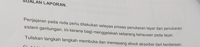 SUALAN LAPORAN. 
Penjajaran pada roda perlu dilakukan selepas proses penukaran tayar dan penukaran 
sistem gantungan. ini kerana bagi menggelakan sebarang kehausan pada tayar. 
Tuliskan langkah langkah membuka dan memasang shock absorber dari kenderaan.