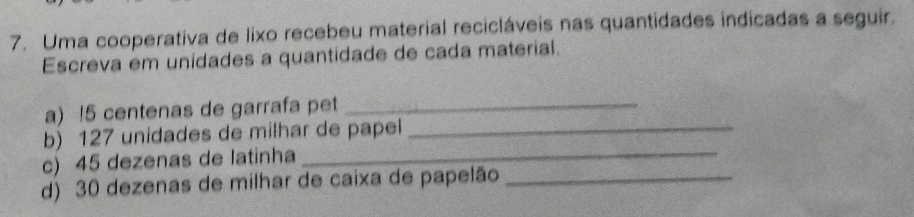 Uma cooperativa de lixo recebeu material recicláveis nas quantidades indicadas a seguir. 
Escreva em unidades a quantidade de cada material. 
a) ! 5 centenas de garrafa pet_ 
_ 
b) 127 unidades de milhar de papel_ 
c) 45 dezenas de latinha 
d) 30 dezenas de milhar de caixa de papelão_