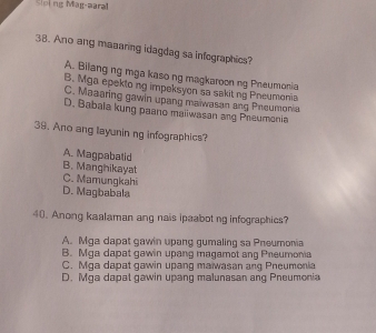 Sloing Mag-aaral
38. Ano ang maaaring idagdag sa infographics?
A. Bilang ng mga kaso ng magkaroon ng Pneumonia
B. Mga epekto ng impeksyon sa sakit ng Pneumonia
C. Maaaring gawin upang maiwasan ang Pneumonia
D. Babala kung paano maiiwasan ang Preumonia
39. Ano ang layunin ng infographics?
A. Magpabalid
B. Manghikayat
C. Mamungkahi
D. Magbabala
40. Anong kaalaman ang nais ipaabot ng infographics?
A. Mga dapat gawin upang gumaling sa Pneumonia
B. Mga dapat gawin upang magamot ang Preumonia
C. Mga dapat gawin upang maiwasan ang Pneumonia
D. Mqa dapat gawin upang malunasan ang Pneumonia