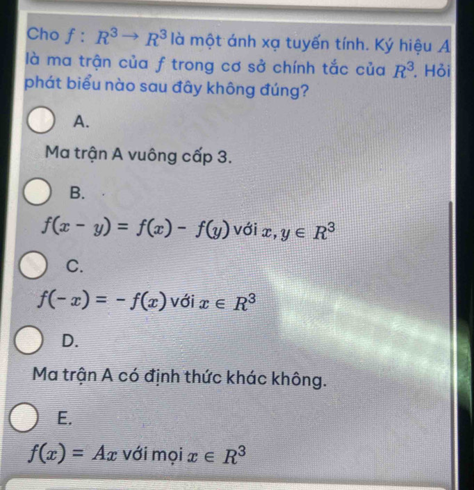 Cho f:R^3to R^3 là một ánh xạ tuyến tính. Ký hiệu A
là ma trận của f trong cơ sở chính tắc của R^3. Hỏi
phát biểu nào sau đây không đúng?
A.
Ma trận A vuông cấp 3.
B.
f(x-y)=f(x)-f(y) với x, y∈ R^3
C.
f(-x)=-f(x) với x∈ R^3
D.
Ma trận A có định thức khác không.
E.
f(x)=Ax với mọi x∈ R^3