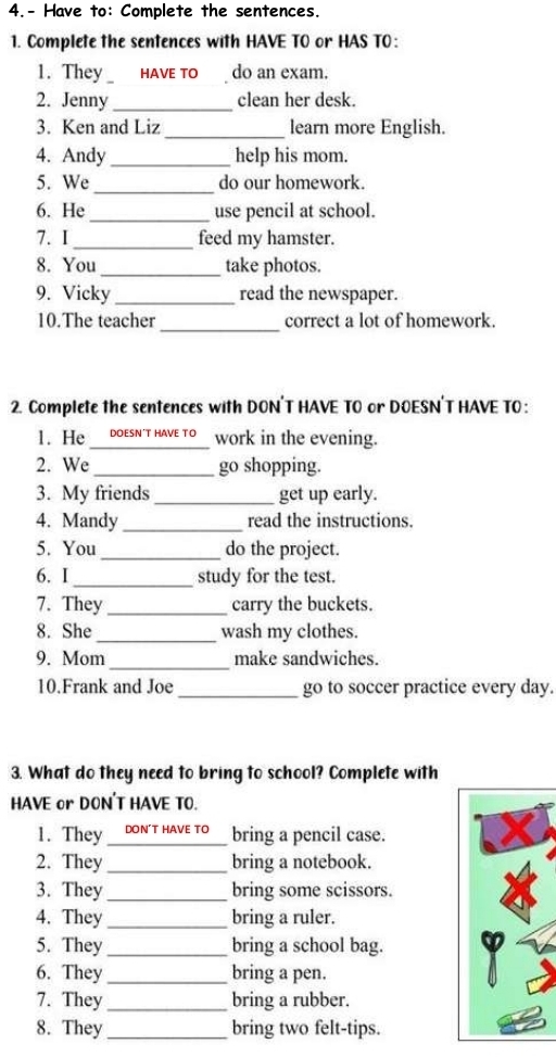 4.- Have to: Complete the sentences. 
1. Complete the sentences with HAVE TO or HAS TO: 
1. They HAVE TO do an exam. 
2. Jenny _clean her desk. 
3. Ken and Liz _learn more English. 
4. Andy_ help his mom. 
_ 
5. We do our homework. 
6. He _use pencil at school. 
7. I_ feed my hamster. 
8. You _take photos. 
9. Vicky_ read the newspaper. 
_ 
10.The teacher correct a lot of homework. 
2. Complete the sentences with DON'T HAVE TO or DOESN'T HAVE TO : 
1. He I DOESN'T HAVE TO work in the evening. 
2. We _go shopping. 
3. My friends_ get up early. 
4. Mandy _read the instructions. 
5. You _do the project. 
6. I_ study for the test. 
7. They_ carry the buckets. 
8. She _wash my clothes. 
_ 
9. Mom make sandwiches. 
10.Frank and Joe _go to soccer practice every day. 
3. What do they need to bring to school? Complete with 
HAVE or DON'T HAVE TO. 
1. They don't have tớ_ bring a pencil case. 
2. They _bring a notebook. 
3. They _bring some scissors. 
4. They _bring a ruler. 
5. They _bring a school bag. Y 
6. They _bring a pen. 
7. They _bring a rubber. 
8. They _bring two felt-tips.