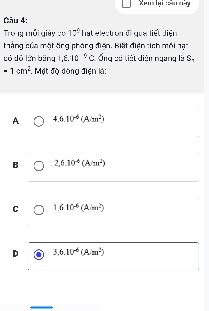 Xem lại câu này
Câu 4:
Trong mỗi giây có 10^9 h ạt electron đi qua tiết diện
thẳng của một ống phóng điện. Biết điện tích mỗi hạt
có độ lớn bằng 1,6.10^(-19)C. Ống có tiết diện ngang là S_n
=1cm^2 *. Mật độ dòng điện là:
A
4,6.10^(-6)(A/m^2)
B
2,6.10^(-6)(A/m^2)
C
1,6.10^(-6)(A/m^2)
D
3,6.10^(-6)(A/m^2)