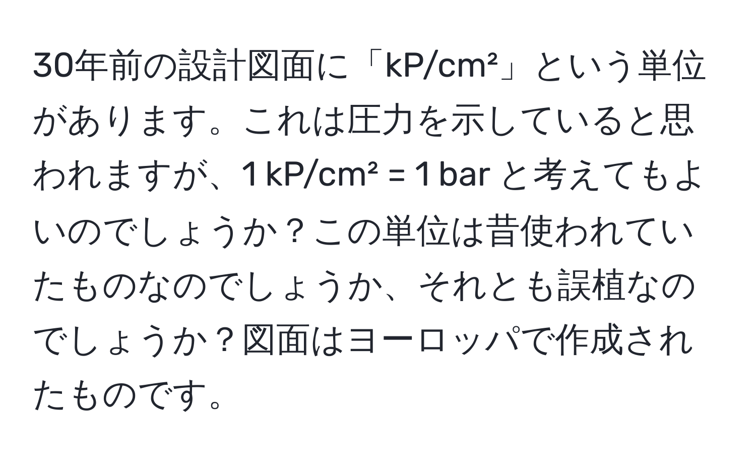 30年前の設計図面に「kP/cm²」という単位があります。これは圧力を示していると思われますが、1 kP/cm² = 1 bar と考えてもよいのでしょうか？この単位は昔使われていたものなのでしょうか、それとも誤植なのでしょうか？図面はヨーロッパで作成されたものです。