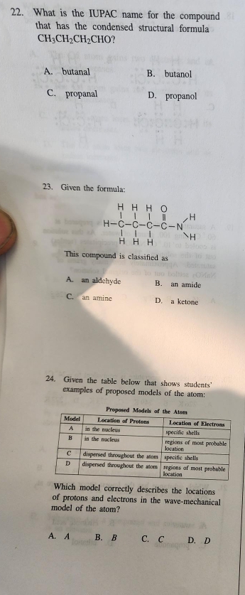 What is the IUPAC name for the compound
that has the condensed structural formula
CH_3CH_2CH_2CHO 1
A. butanal B. butanol
C. propanal D. propanol
23. Given the formula:
This compound is classified as
A. an aldehyde B. an amide
C. an amine D. a ketone
24. Given the table below that shows students'
examples of proposed models of the atom:
Prop
Which model correctly describes the locations
of protons and electrons in the wave-mechanical
model of the atom?
A. A B. B C. C D. D