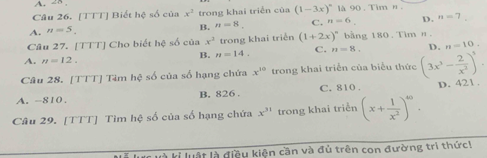 A. 28 .
Câu 26. [TTT] Biết hệ số của x^2 trong khai triển của (1-3x)^n là 90. Tìm n.
C. n=6.
D. n=7.
A. n=5.
B. n=8. 
Câu 27. [TTT] Cho biết hệ số của x^2 trong khai triển (1+2x)^n bằng 180. Tìm n.
D. n=10.
B. n=14.
C. n=8.
A. n=12. 
Câu 28. [TTT] Tìm hệ số của số hạng chứa x^(10) trong khai triển của biểu thức (3x^3- 2/x^2 )^5.
C. 810. D. 421.
A. -810. B. 826.
Câu 29. [TTT] Tìm hệ số của số hạng chứa x^(31) trong khai triển (x+ 1/x^2 )^40. 
là kỉ luật là điều kiện cần và đủ trên con đường tri thức!