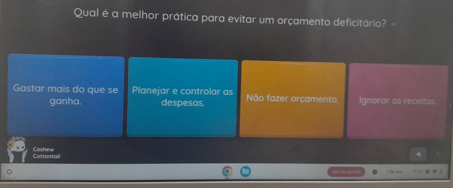 Qual é a melhor prática para evitar um orçamento deficitário?
Gastar mais do que se Planejar e controlar as Não fazer orçamento. Ignorar as receitas.
ganha. despesas.
Cashew
Cottontail
Sar da seas 7 de nox 13 12