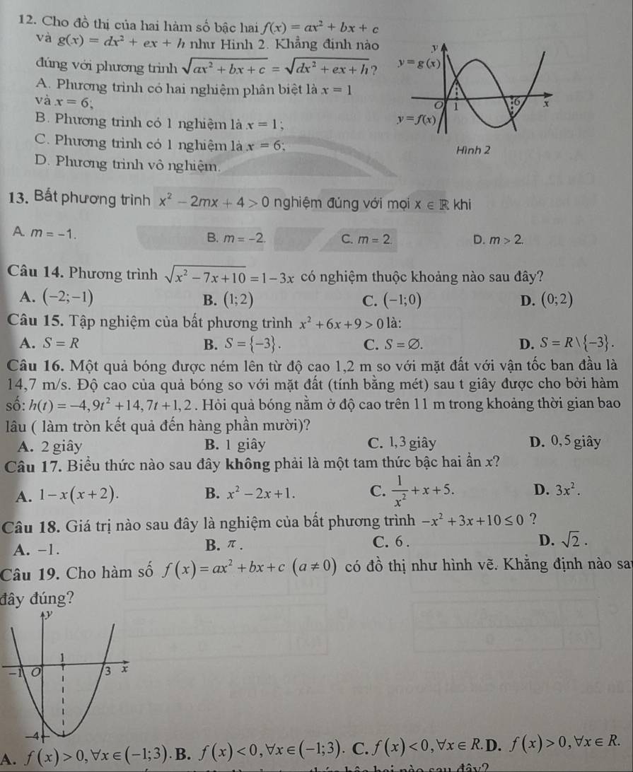 Cho đồ thị của hai hàm số bậc hai f(x)=ax^2+bx+c
và g(x)=dx^2+ex+h như Hình 2. Khẳng định nào
đúng với phương trình sqrt(ax^2+bx+c)=sqrt(dx^2+ex+h) ?
A. Phương trình có hai nghiệm phân biệt là x=1
và x=6;
B. Phương trình có 1 nghiệm là x=1;
C. Phương trình có 1 nghiệm là x=6 Hình 2
D. Phương trình vô nghiệm.
13. Bất phương trình x^2-2mx+4>0 nghiệm đủng với mọi x∈ Rkhi
A. m=-1.
B. m=-2. C. m=2. D. m>2.
Câu 14. Phương trình sqrt(x^2-7x+10)=1-3x có nghiệm thuộc khoảng nào sau đây?
A. (-2;-1) B. (1;2) C. (-1;0) D. (0;2)
Câu 15. Tập nghiệm của bất phương trình x^2+6x+9>0 là:
A. S=R B. S= -3 . C. S=varnothing . D. S=R/ -3 .
Câu 16. Một quả bóng được ném lên từ độ cao 1,2 m so với mặt đất với vận tốc ban đầu là
14,7 m/s. Độ cao của quả bóng so với mặt đất (tính bằng mét) sau t giây được cho bởi hàm
số: h(t)=-4,9t^2+14,7t+1,2. Hỏi quả bóng nằm ở độ cao trên 11 m trong khoảng thời gian bao
lâu ( làm tròn kết quả đến hàng phần mười)?
A. 2 giây B. 1 giây C. 1, 3 giây D. 0, 5 giây
Câu 17. Biểu thức nào sau đây không phải là một tam thức bậc hai ẩn x?
A. 1-x(x+2). B. x^2-2x+1. C.  1/x^2 +x+5. D. 3x^2.
Câu 18. Giá trị nào sau đây là nghiệm của bất phương trình -x^2+3x+10≤ 0 ?
A. -1. B. π . C. 6 .
D. sqrt(2)·
Câu 19. Cho hàm số f(x)=ax^2+bx+c(a!= 0) có đồ thị như hình vẽ. Khắng định nào sai
đây đúng?
A. f(x)>0,forall x∈ (-1;3) B. f(x)<0,forall x∈ (-1;3). C. f(x)<0,forall x∈ R. D. f(x)>0,forall x∈ R.
46y?