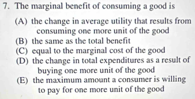 The marginal benefit of consuming a good is
(A) the change in average utility that results from
consuming one more unit of the good
(B) the same as the total benefit
(C) equal to the marginal cost of the good
(D) the change in total expenditures as a result of
buying one more unit of the good
(E) the maximum amount a consumer is willing
to pay for one more unit of the good