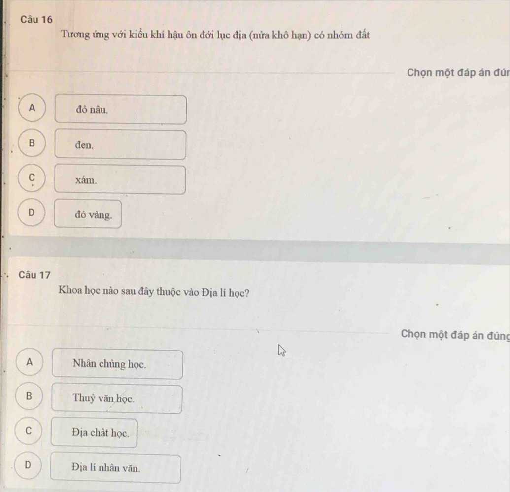 Tương ứng với kiểu khí hậu ôn đới lục địa (nửa khô hạn) có nhóm đất
Chọn một đáp án đún
A đỏ nâu.
B đen.
C xám.
D đỏ vàng.
Câu 17
Khoa học nào sau đây thuộc vào Địa lí học?
Chọn một đáp án đúng
A Nhân chủng học.
B Thuỷ văn học.
C Địa chất học.
D Địa lí nhân văn.