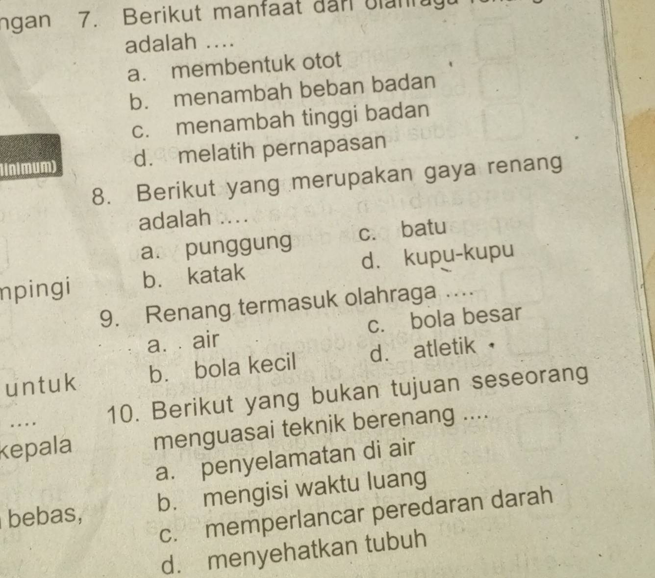 ngan 7. Berikut manfaat dan blanrugu
adalah ....
a. membentuk otot
b. menambah beban badan
c. menambah tinggi badan
1lnlmum) d. melatih pernapasan
8. Berikut yang merupakan gaya renang
adalah ....
a.y punggung c. batu
npingi b. katak d. kupu-kupu
9. Renang termasuk olahraga ....
a. air c. bola besar
un t uk b. bola kecil d. atletik £
. 10. Berikut yang bukan tujuan seseorang
kepala menguasai teknik berenang ....
a. penyelamatan di air
bebas, b. mengisi waktu luang
c. memperlancar peredaran darah
d. menyehatkan tubuh