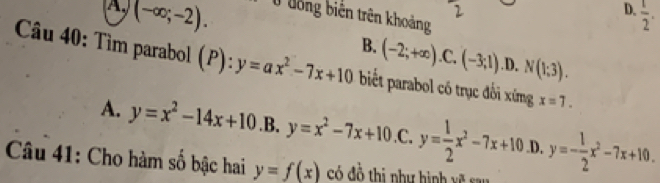 A (-∈fty ;-2). 
2
D.  1/2 . 
Ở đống biến trên khoảng
B. (-2;+∈fty ) .C, (-3;1) .D. N(1:3). 
Câu 40: Tìm parabol (P): y=ax^2-7x+10 biết parabol có trục đối xứng x=7.
A. y=x^2-14x+10 .B. y=x^2-7x+10 .C. y= 1/2 x^2-7x+10 .D. y=- 1/2 x^2-7x+10. 
Câu 41: Cho hàm số bậc hai y=f(x) có đồ thị như hình xề san