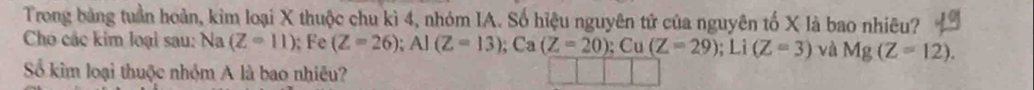 Trong bảng tuần hoàn, kim loại X thuộc chu kì 4, nhóm IA. Số hiệu nguyên tử của nguyên tố X là bao nhiêu? 
Cho các kim loại sau: Na (Z-11);Fe (Z=26); AI(Z=13); ; Ca (Z=20); Cu(Z=29); Li (Z=3) và Mg(Z=12). 
Số kim loại thuộc nhỏm A là bao nhiều?