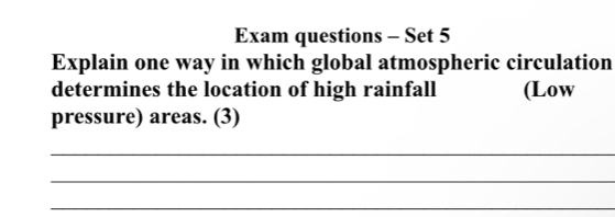 Exam questions - Set 5 
Explain one way in which global atmospheric circulation 
determines the location of high rainfall (Low 
pressure) areas. (3) 
_ 
_ 
_